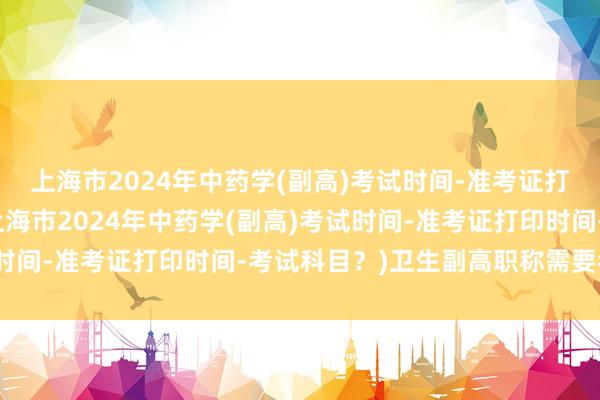 上海市2024年中药学(副高)考试时间-准考证打印时间-考试科目？(上海市2024年中药学(副高)考试时间-准考证打印时间-考试科目？)卫生副高职称需要考试吗