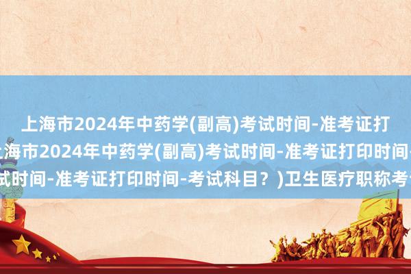 上海市2024年中药学(副高)考试时间-准考证打印时间-考试科目？(上海市2024年中药学(副高)考试时间-准考证打印时间-考试科目？)卫生医疗职称考试网