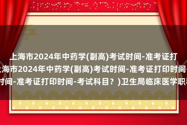 上海市2024年中药学(副高)考试时间-准考证打印时间-考试科目？(上海市2024年中药学(副高)考试时间-准考证打印时间-考试科目？)卫生局临床医学职称考试