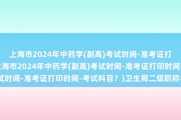 上海市2024年中药学(副高)考试时间-准考证打印时间-考试科目？(上海市2024年中药学(副高)考试时间-准考证打印时间-考试科目？)卫生局二级职称考试