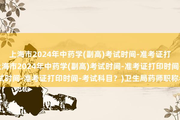 上海市2024年中药学(副高)考试时间-准考证打印时间-考试科目？(上海市2024年中药学(副高)考试时间-准考证打印时间-考试科目？)卫生局药师职称考试