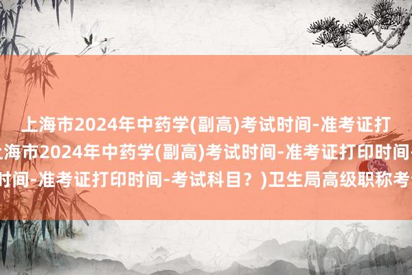 上海市2024年中药学(副高)考试时间-准考证打印时间-考试科目？(上海市2024年中药学(副高)考试时间-准考证打印时间-考试科目？)卫生局高级职称考试科目