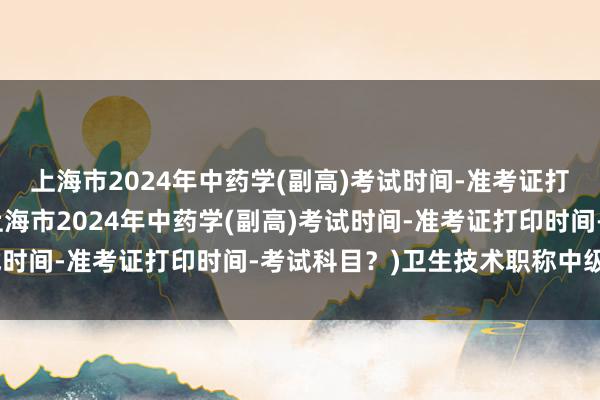上海市2024年中药学(副高)考试时间-准考证打印时间-考试科目？(上海市2024年中药学(副高)考试时间-准考证打印时间-考试科目？)卫生技术职称中级考试