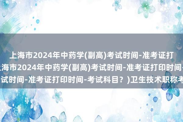 上海市2024年中药学(副高)考试时间-准考证打印时间-考试科目？(上海市2024年中药学(副高)考试时间-准考证打印时间-考试科目？)卫生技术职称考试