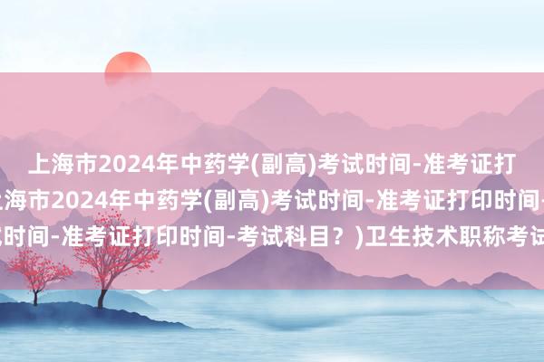 上海市2024年中药学(副高)考试时间-准考证打印时间-考试科目？(上海市2024年中药学(副高)考试时间-准考证打印时间-考试科目？)卫生技术职称考试几号