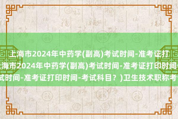 上海市2024年中药学(副高)考试时间-准考证打印时间-考试科目？(上海市2024年中药学(副高)考试时间-准考证打印时间-考试科目？)卫生技术职称考试网