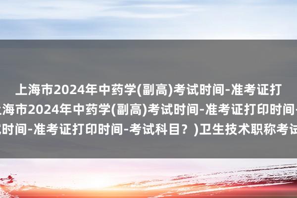 上海市2024年中药学(副高)考试时间-准考证打印时间-考试科目？(上海市2024年中药学(副高)考试时间-准考证打印时间-考试科目？)卫生技术职称考试软件