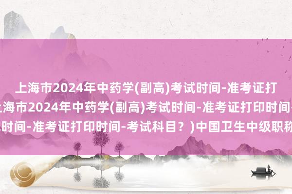 上海市2024年中药学(副高)考试时间-准考证打印时间-考试科目？(上海市2024年中药学(副高)考试时间-准考证打印时间-考试科目？)中国卫生中级职称考试