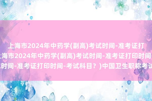 上海市2024年中药学(副高)考试时间-准考证打印时间-考试科目？(上海市2024年中药学(副高)考试时间-准考证打印时间-考试科目？)中国卫生职称考试查询
