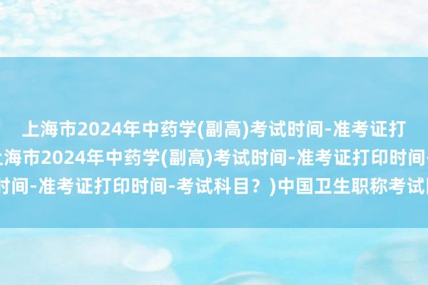 上海市2024年中药学(副高)考试时间-准考证打印时间-考试科目？(上海市2024年中药学(副高)考试时间-准考证打印时间-考试科目？)中国卫生职称考试网中级