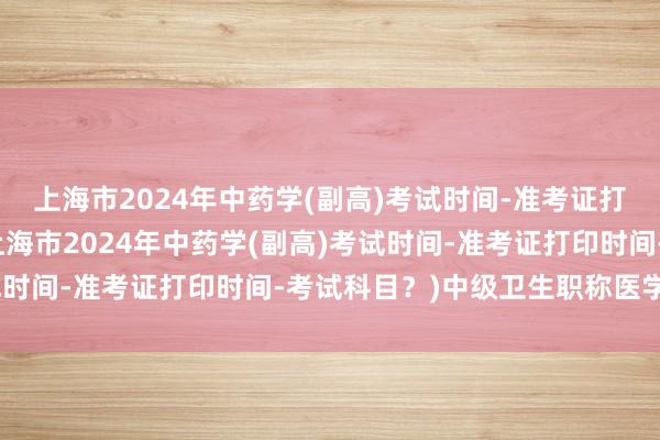 上海市2024年中药学(副高)考试时间-准考证打印时间-考试科目？(上海市2024年中药学(副高)考试时间-准考证打印时间-考试科目？)中级卫生职称医学考试