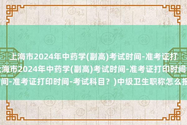 上海市2024年中药学(副高)考试时间-准考证打印时间-考试科目？(上海市2024年中药学(副高)考试时间-准考证打印时间-考试科目？)中级卫生职称怎么报名考试
