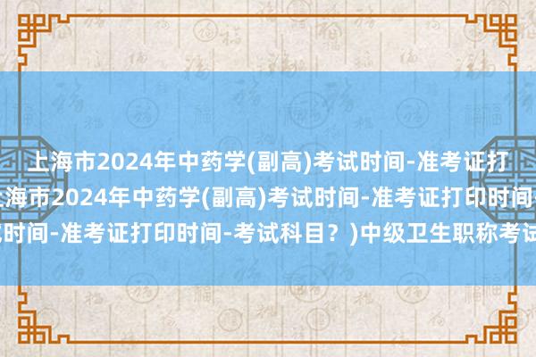 上海市2024年中药学(副高)考试时间-准考证打印时间-考试科目？(上海市2024年中药学(副高)考试时间-准考证打印时间-考试科目？)中级卫生职称考试报名