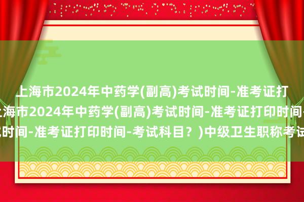 上海市2024年中药学(副高)考试时间-准考证打印时间-考试科目？(上海市2024年中药学(副高)考试时间-准考证打印时间-考试科目？)中级卫生职称考试用书