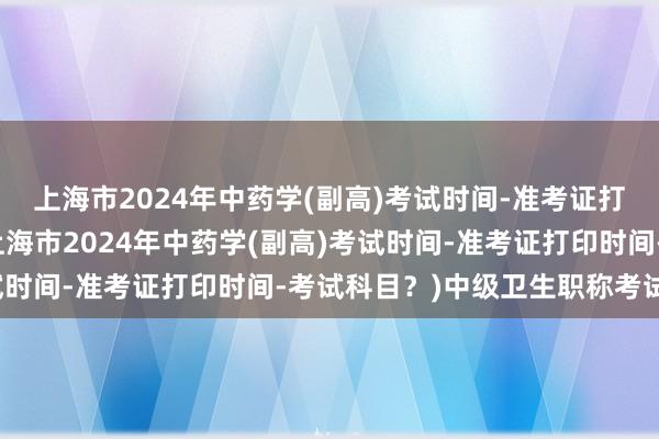上海市2024年中药学(副高)考试时间-准考证打印时间-考试科目？(上海市2024年中药学(副高)考试时间-准考证打印时间-考试科目？)中级卫生职称考试科目