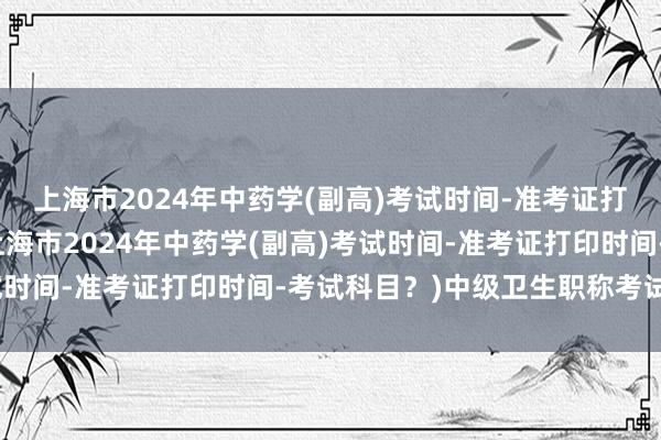 上海市2024年中药学(副高)考试时间-准考证打印时间-考试科目？(上海市2024年中药学(副高)考试时间-准考证打印时间-考试科目？)中级卫生职称考试资料