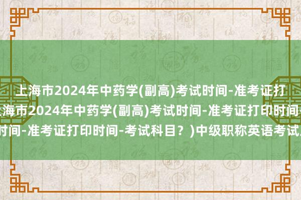 上海市2024年中药学(副高)考试时间-准考证打印时间-考试科目？(上海市2024年中药学(副高)考试时间-准考证打印时间-考试科目？)中级职称英语考试卫生类
