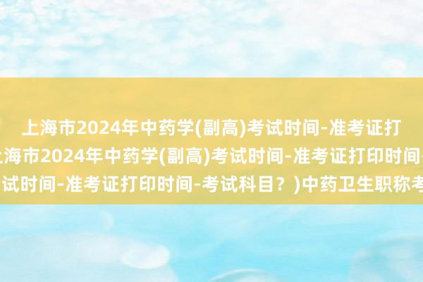 上海市2024年中药学(副高)考试时间-准考证打印时间-考试科目？(上海市2024年中药学(副高)考试时间-准考证打印时间-考试科目？)中药卫生职称考试