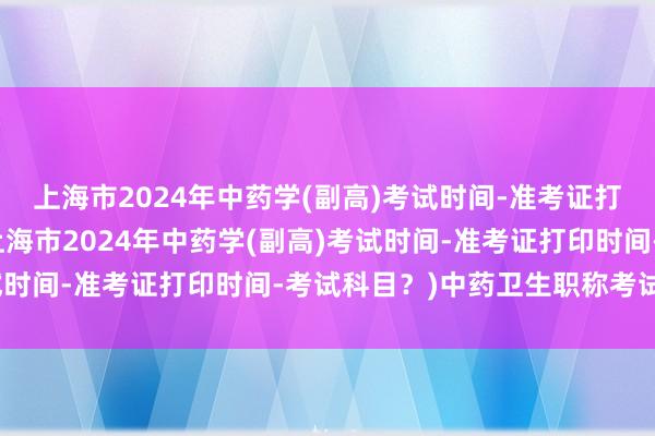 上海市2024年中药学(副高)考试时间-准考证打印时间-考试科目？(上海市2024年中药学(副高)考试时间-准考证打印时间-考试科目？)中药卫生职称考试题库