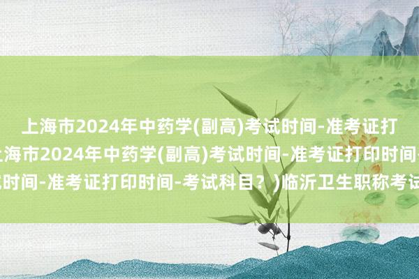 上海市2024年中药学(副高)考试时间-准考证打印时间-考试科目？(上海市2024年中药学(副高)考试时间-准考证打印时间-考试科目？)临沂卫生职称考试时间