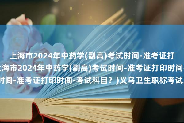 上海市2024年中药学(副高)考试时间-准考证打印时间-考试科目？(上海市2024年中药学(副高)考试时间-准考证打印时间-考试科目？)义乌卫生职称考试准考证