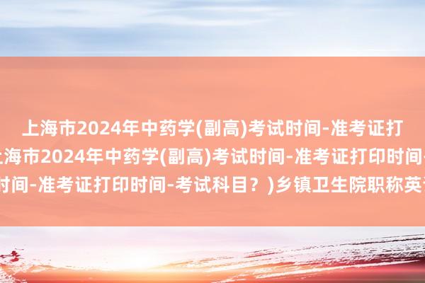 上海市2024年中药学(副高)考试时间-准考证打印时间-考试科目？(上海市2024年中药学(副高)考试时间-准考证打印时间-考试科目？)乡镇卫生院职称英语考试