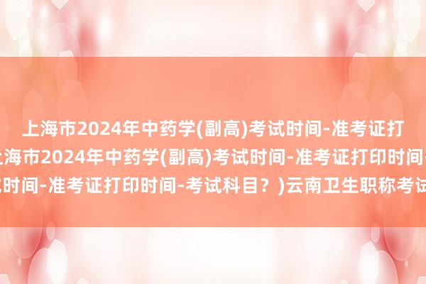 上海市2024年中药学(副高)考试时间-准考证打印时间-考试科目？(上海市2024年中药学(副高)考试时间-准考证打印时间-考试科目？)云南卫生职称考试取消