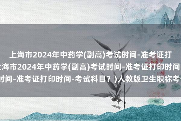 上海市2024年中药学(副高)考试时间-准考证打印时间-考试科目？(上海市2024年中药学(副高)考试时间-准考证打印时间-考试科目？)人教版卫生职称考试试题