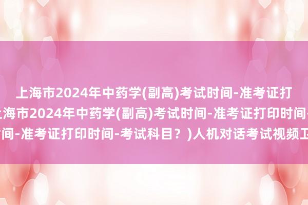上海市2024年中药学(副高)考试时间-准考证打印时间-考试科目？(上海市2024年中药学(副高)考试时间-准考证打印时间-考试科目？)人机对话考试视频卫生职称