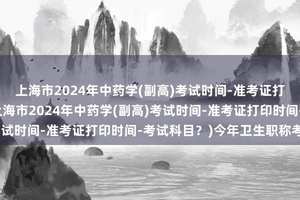 上海市2024年中药学(副高)考试时间-准考证打印时间-考试科目？(上海市2024年中药学(副高)考试时间-准考证打印时间-考试科目？)今年卫生职称考试