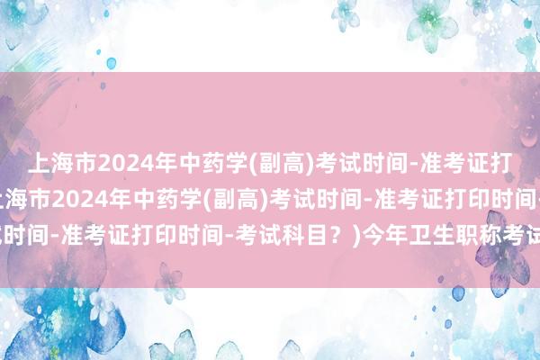 上海市2024年中药学(副高)考试时间-准考证打印时间-考试科目？(上海市2024年中药学(副高)考试时间-准考证打印时间-考试科目？)今年卫生职称考试推迟