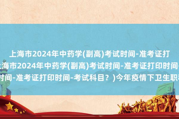 上海市2024年中药学(副高)考试时间-准考证打印时间-考试科目？(上海市2024年中药学(副高)考试时间-准考证打印时间-考试科目？)今年疫情下卫生职称考试