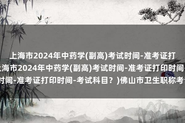 上海市2024年中药学(副高)考试时间-准考证打印时间-考试科目？(上海市2024年中药学(副高)考试时间-准考证打印时间-考试科目？)佛山市卫生职称考试通知