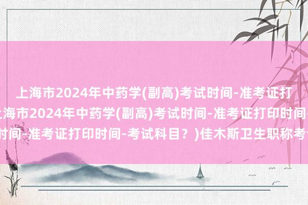 上海市2024年中药学(副高)考试时间-准考证打印时间-考试科目？(上海市2024年中药学(副高)考试时间-准考证打印时间-考试科目？)佳木斯卫生职称考试地点