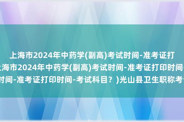 上海市2024年中药学(副高)考试时间-准考证打印时间-考试科目？(上海市2024年中药学(副高)考试时间-准考证打印时间-考试科目？)光山县卫生职称考试报名