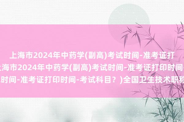 上海市2024年中药学(副高)考试时间-准考证打印时间-考试科目？(上海市2024年中药学(副高)考试时间-准考证打印时间-考试科目？)全国卫生技术职称考试
