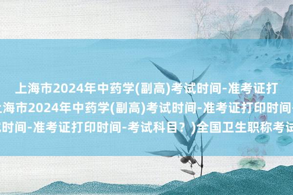 上海市2024年中药学(副高)考试时间-准考证打印时间-考试科目？(上海市2024年中药学(副高)考试时间-准考证打印时间-考试科目？)全国卫生职称考试文件