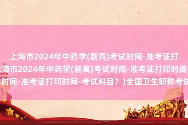 上海市2024年中药学(副高)考试时间-准考证打印时间-考试科目？(上海市2024年中药学(副高)考试时间-准考证打印时间-考试科目？)全国卫生职称考试湖南