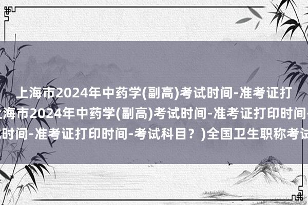 上海市2024年中药学(副高)考试时间-准考证打印时间-考试科目？(上海市2024年中药学(副高)考试时间-准考证打印时间-考试科目？)全国卫生职称考试用书