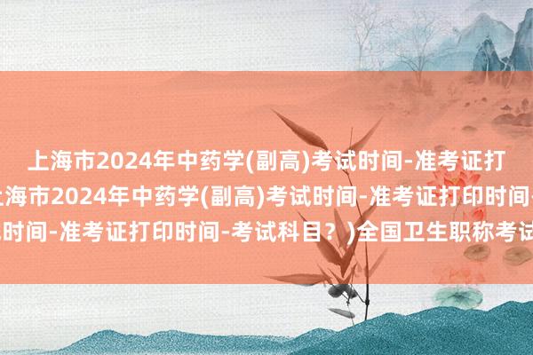 上海市2024年中药学(副高)考试时间-准考证打印时间-考试科目？(上海市2024年中药学(副高)考试时间-准考证打印时间-考试科目？)全国卫生职称考试等级