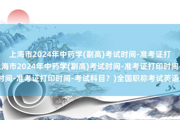上海市2024年中药学(副高)考试时间-准考证打印时间-考试科目？(上海市2024年中药学(副高)考试时间-准考证打印时间-考试科目？)全国职称考试英语卫生类