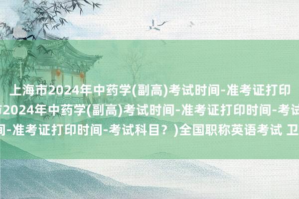 上海市2024年中药学(副高)考试时间-准考证打印时间-考试科目？(上海市2024年中药学(副高)考试时间-准考证打印时间-考试科目？)全国职称英语考试 卫生类a