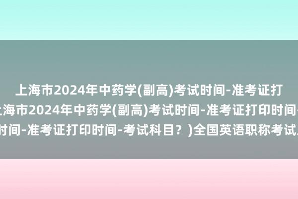 上海市2024年中药学(副高)考试时间-准考证打印时间-考试科目？(上海市2024年中药学(副高)考试时间-准考证打印时间-考试科目？)全国英语职称考试卫生类