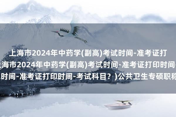 上海市2024年中药学(副高)考试时间-准考证打印时间-考试科目？(上海市2024年中药学(副高)考试时间-准考证打印时间-考试科目？)公共卫生专硕职称考试
