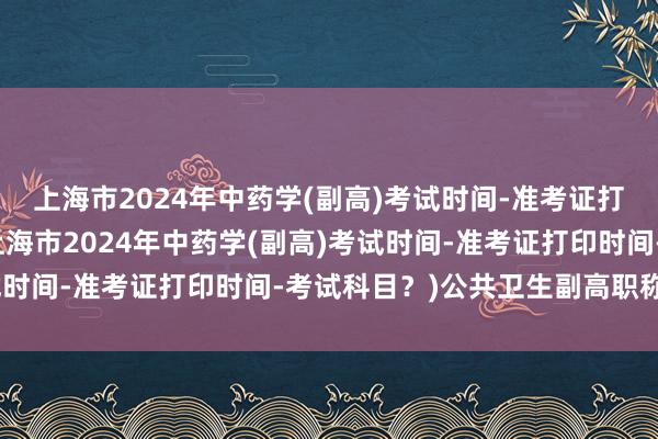 上海市2024年中药学(副高)考试时间-准考证打印时间-考试科目？(上海市2024年中药学(副高)考试时间-准考证打印时间-考试科目？)公共卫生副高职称考试