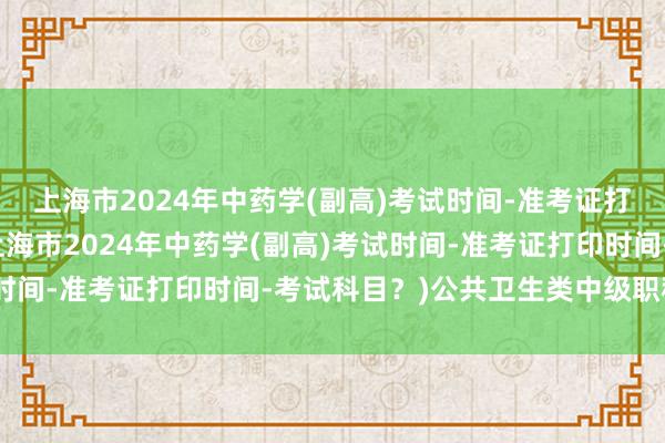 上海市2024年中药学(副高)考试时间-准考证打印时间-考试科目？(上海市2024年中药学(副高)考试时间-准考证打印时间-考试科目？)公共卫生类中级职称考试