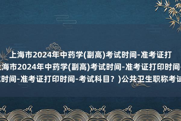 上海市2024年中药学(副高)考试时间-准考证打印时间-考试科目？(上海市2024年中药学(副高)考试时间-准考证打印时间-考试科目？)公共卫生职称考试方向