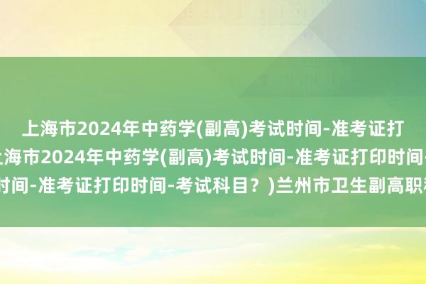 上海市2024年中药学(副高)考试时间-准考证打印时间-考试科目？(上海市2024年中药学(副高)考试时间-准考证打印时间-考试科目？)兰州市卫生副高职称考试