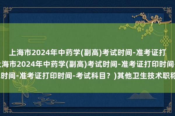 上海市2024年中药学(副高)考试时间-准考证打印时间-考试科目？(上海市2024年中药学(副高)考试时间-准考证打印时间-考试科目？)其他卫生技术职称考试