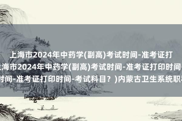 上海市2024年中药学(副高)考试时间-准考证打印时间-考试科目？(上海市2024年中药学(副高)考试时间-准考证打印时间-考试科目？)内蒙古卫生系统职称考试